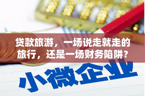 宜黄贷款旅游，一场说走就走的旅行，还是一场财务陷阱？