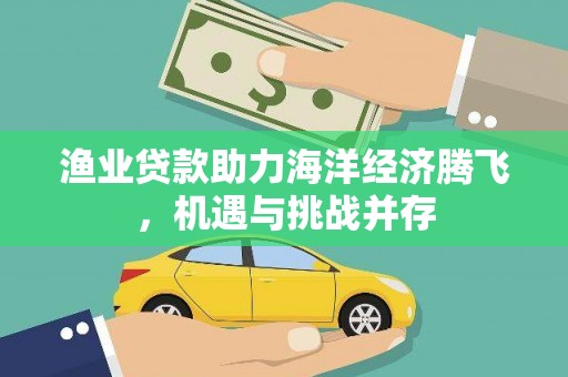 宜黄渔业贷款助力海洋经济腾飞，机遇与挑战并存