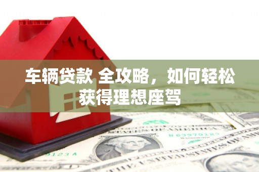 宜黄车辆贷款 全攻略，如何轻松获得理想座驾