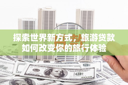 宜黄探索世界新方式，旅游贷款如何改变你的旅行体验
