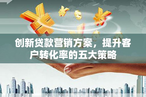 宜黄创新贷款营销方案，提升客户转化率的五大策略