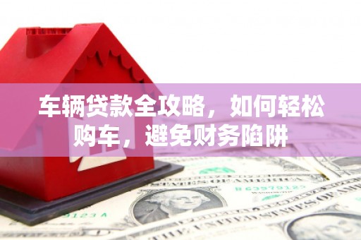 宜黄车辆贷款全攻略，如何轻松购车，避免财务陷阱